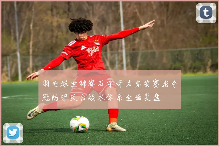 羽毛球世锦赛石宇奇力克安赛龙夺冠防守反击战术体系全面复盘