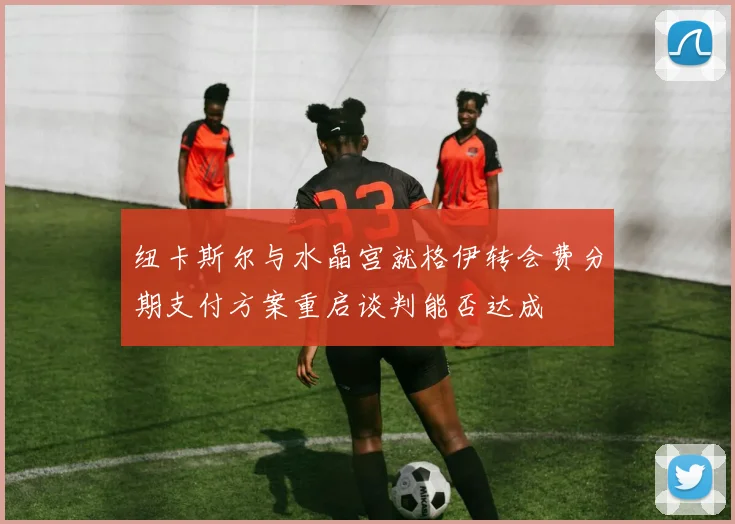 纽卡斯尔与水晶宫就格伊转会费分期支付方案重启谈判能否达成