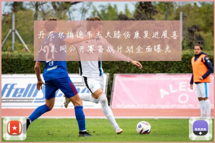 丹尼尔梅德韦杰夫膝伤康复进展喜人 美网公开赛备战计划全面曝光